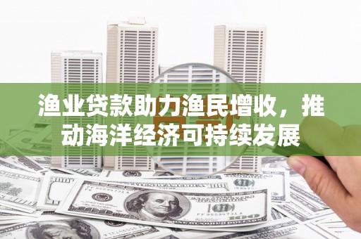 六枝渔业贷款助力渔民增收，推动海洋经济可持续发展