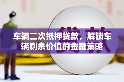南平车辆二次抵押贷款，解锁车辆剩余价值的金融策略